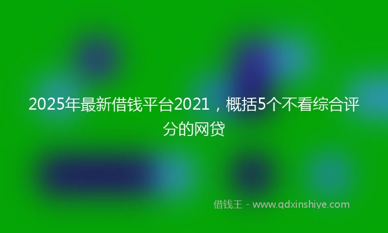 2025年最新借钱平台2021，概括5个不看综合评分的网贷