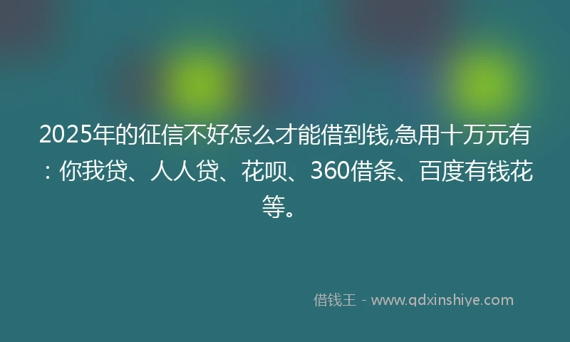 2025年的征信不好怎么才能借到钱,急用十万元有：你我贷、人人贷、花呗、360借条、百度有钱花等。