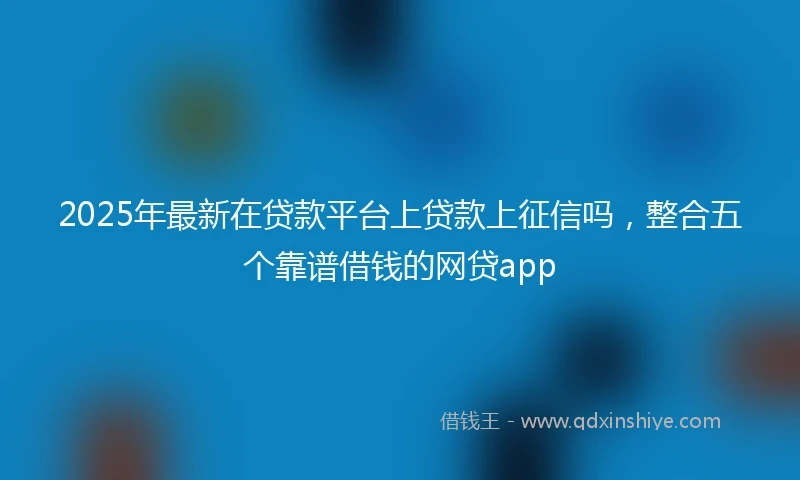 2025年最新在贷款平台上贷款上征信吗，整合五个靠谱借钱的网贷app