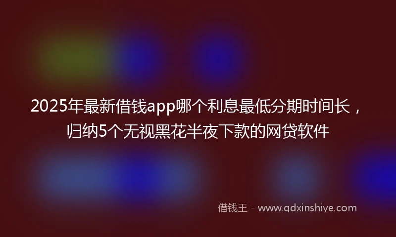 2025年最新借钱app哪个利息最低分期时间长，归纳5个无视黑花半夜下款的网贷软件