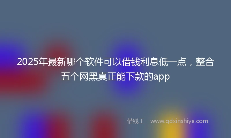 2025年最新哪个软件可以借钱利息低一点，整合五个网黑真正能下款的app