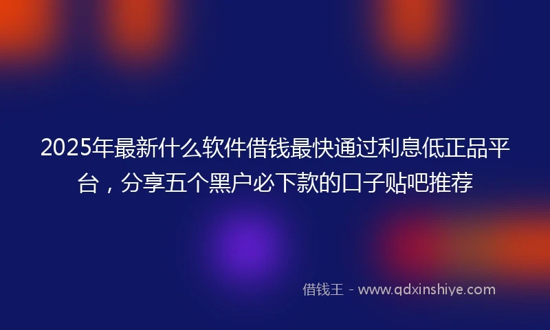 2025年最新什么软件借钱最快通过利息低正品平台，分享五个黑户必下款的口子贴吧推荐