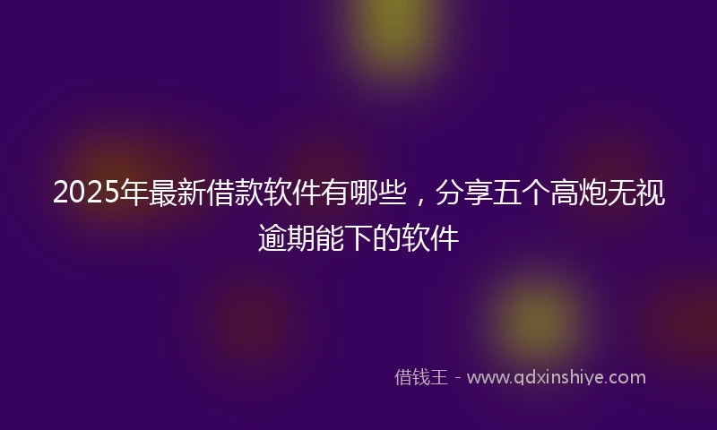 2025年最新借款软件有哪些，分享五个高炮无视逾期能下的软件
