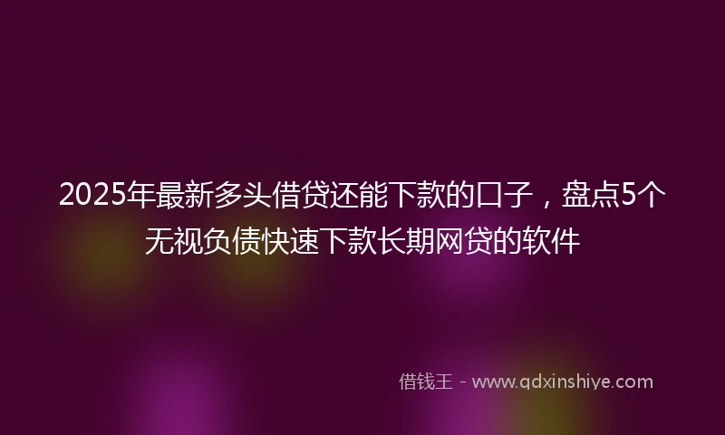 2025年最新多头借贷还能下款的口子，盘点5个无视负债快速下款长期网贷的软件