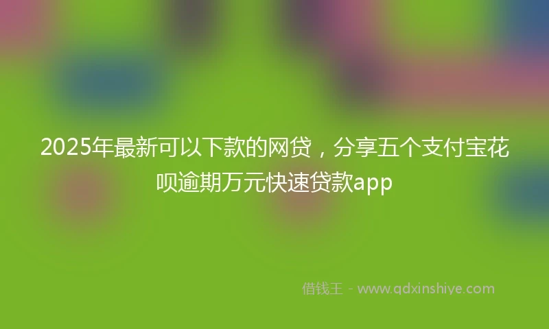 2025年最新可以下款的网贷，分享五个支付宝花呗逾期万元快速贷款app