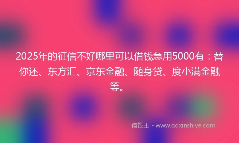 2025年的征信不好哪里可以借钱急用5000有：替你还、东方汇、京东金融、随身贷、度小满金融等。