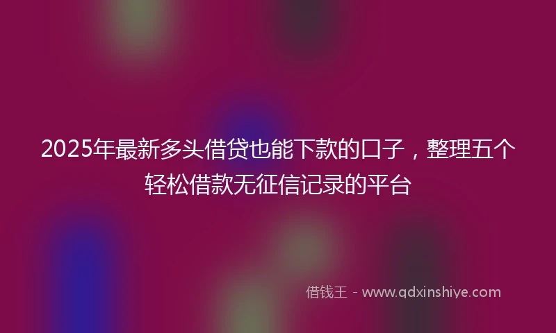 2025年最新多头借贷也能下款的口子，整理五个轻松借款无征信记录的平台