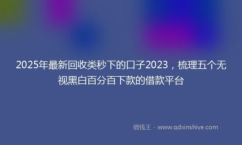 2025年最新回收类秒下的口子2023，梳理五个无视黑白百分百下款的借款平台