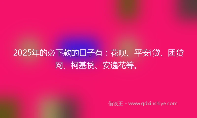 2025年的必下款的口子有：花呗、平安i贷、团贷网、柯基贷、安逸花等。
