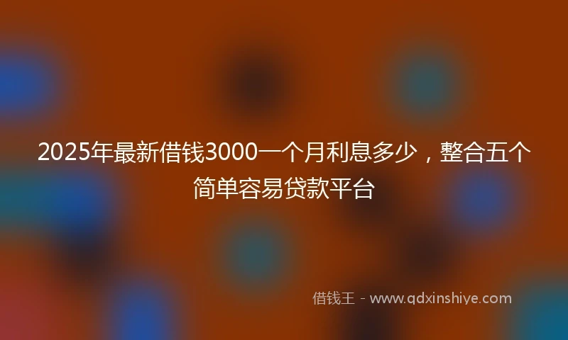 2025年最新借钱3000一个月利息多少，整合五个简单容易贷款平台
