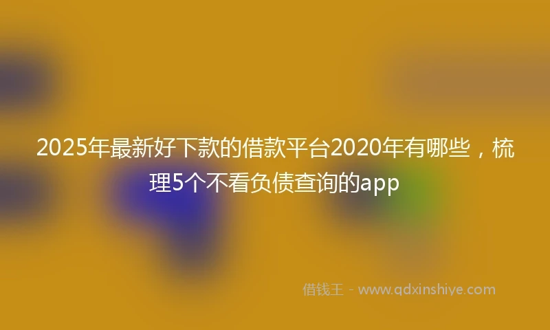 2025年最新好下款的借款平台2020年有哪些，梳理5个不看负债查询的app