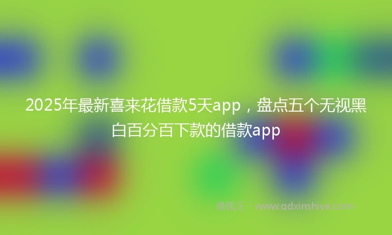 2025年最新喜来花借款5天app，盘点五个无视黑白百分百下款的借款app