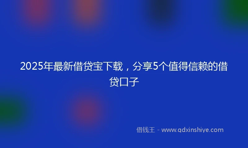2025年最新借贷宝下载，分享5个值得信赖的借贷口子