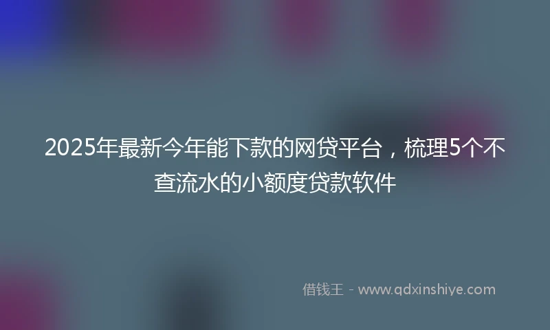 2025年最新今年能下款的网贷平台，梳理5个不查流水的小额度贷款软件