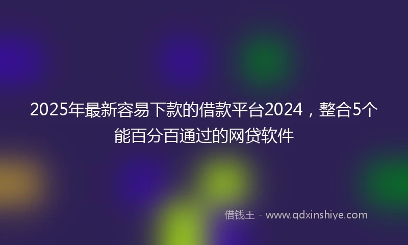 2025年最新容易下款的借款平台2024，整合5个能百分百通过的网贷软件