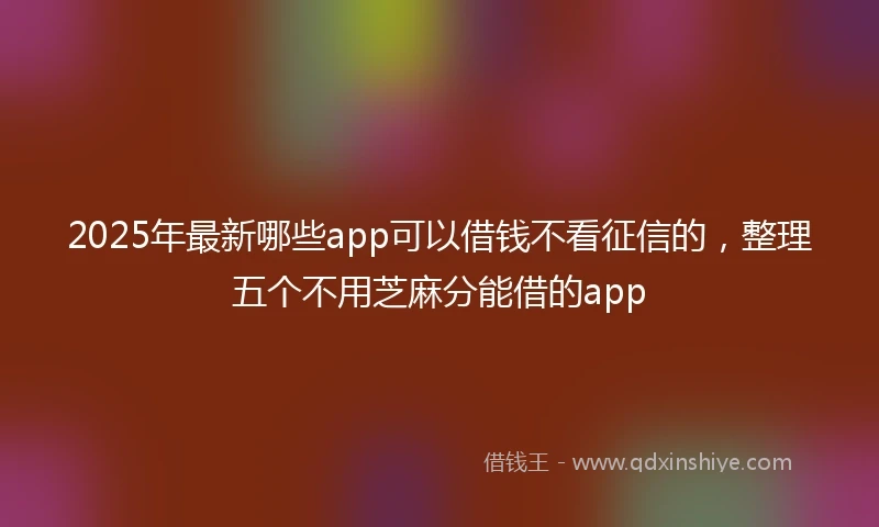 2025年最新哪些app可以借钱不看征信的，整理五个不用芝麻分能借的app