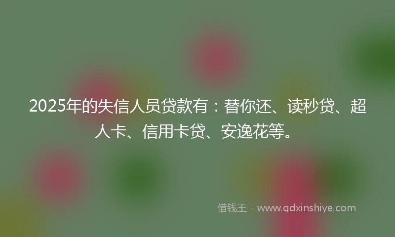 2025年的失信人员贷款有：替你还、读秒贷、超人卡、信用卡贷、安逸花等。