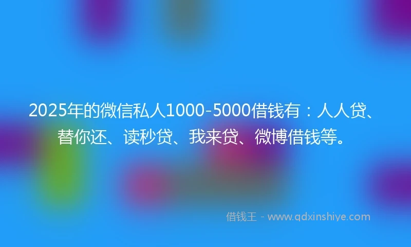 2025年的微信私人1000-5000借钱有：人人贷、替你还、读秒贷、我来贷、微博借钱等。