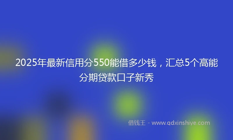 2025年最新信用分550能借多少钱，汇总5个高能分期贷款口子新秀