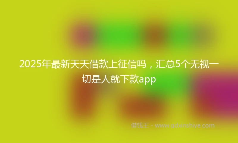 2025年最新天天借款上征信吗，汇总5个无视一切是人就下款app