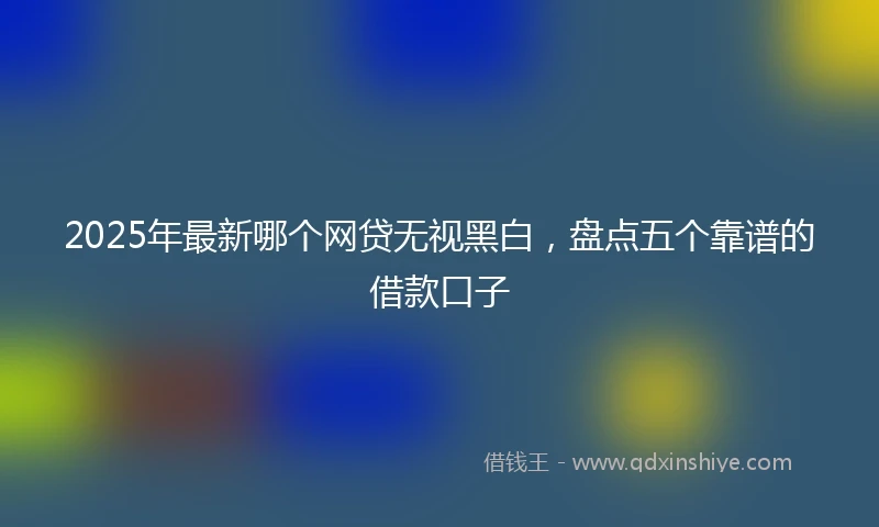 2025年最新哪个网贷无视黑白，盘点五个靠谱的借款口子