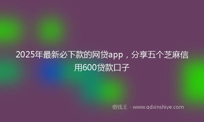 2025年最新必下款的网贷app，分享五个芝麻信用600贷款口子