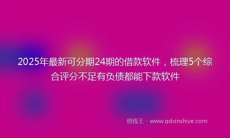 2025年最新可分期24期的借款软件，梳理5个综合评分不足有负债都能下款软件