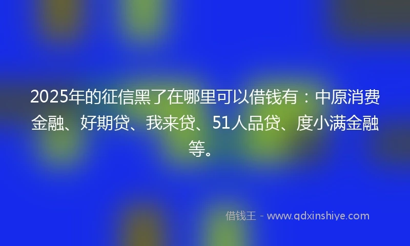 2025年的征信黑了在哪里可以借钱有：中原消费金融、好期贷、我来贷、51人品贷、度小满金融等。