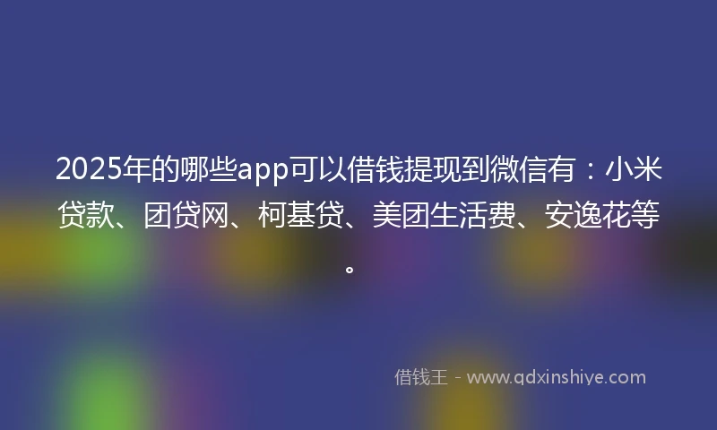 2025年的哪些app可以借钱提现到微信有：小米贷款、团贷网、柯基贷、美团生活费、安逸花等。