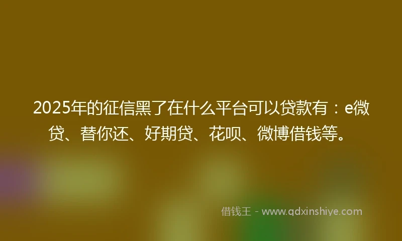 2025年的征信黑了在什么平台可以贷款有：e微贷、替你还、好期贷、花呗、微博借钱等。