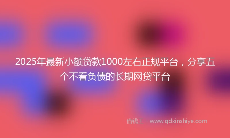 2025年最新小额贷款1000左右正规平台，分享五个不看负债的长期网贷平台