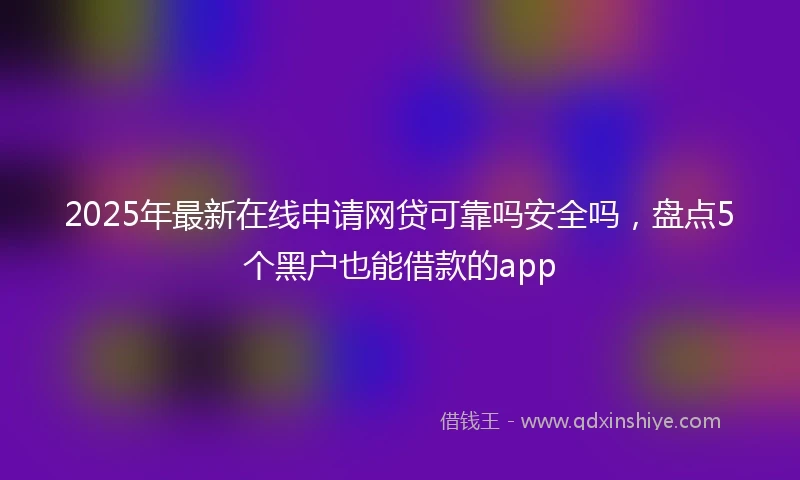 2025年最新在线申请网贷可靠吗安全吗，盘点5个黑户也能借款的app