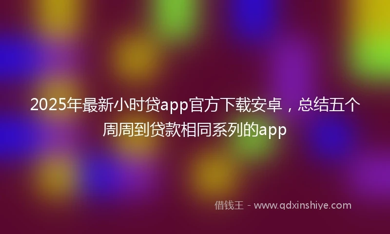 2025年最新小时贷app官方下载安卓，总结五个周周到贷款相同系列的app