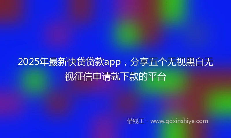 2025年最新快贷贷款app，分享五个无视黑白无视征信申请就下款的平台