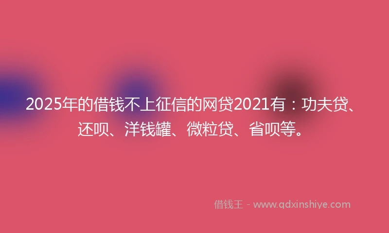 2025年的借钱不上征信的网贷2021有：功夫贷、还呗、洋钱罐、微粒贷、省呗等。