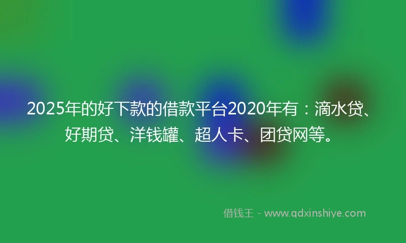 2025年的好下款的借款平台2020年有：滴水贷、好期贷、洋钱罐、超人卡、团贷网等。