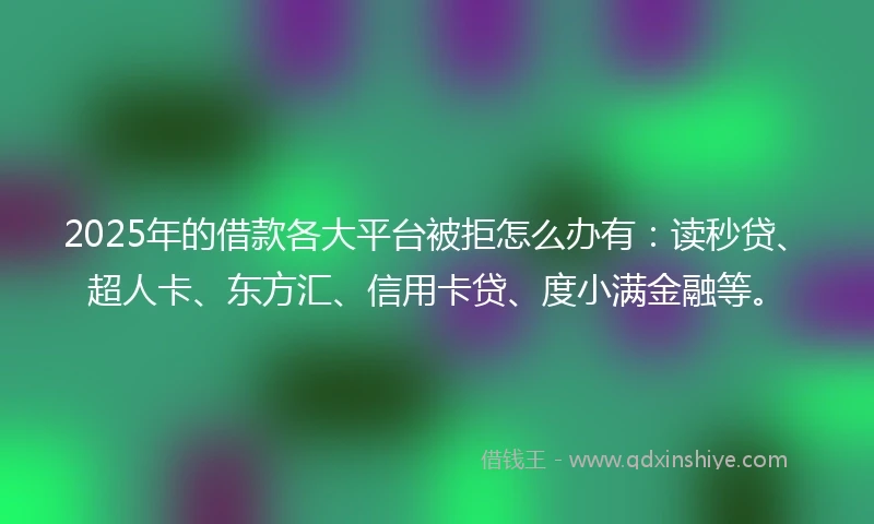 2025年的借款各大平台被拒怎么办有：读秒贷、超人卡、东方汇、信用卡贷、度小满金融等。