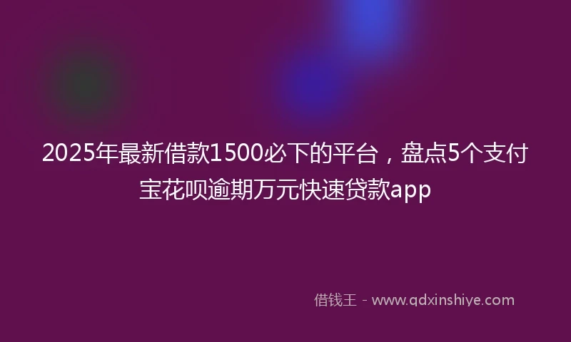 2025年最新借款1500必下的平台，盘点5个支付宝花呗逾期万元快速贷款app
