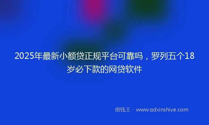 2025年最新小额贷正规平台可靠吗，罗列五个18岁必下款的网贷软件