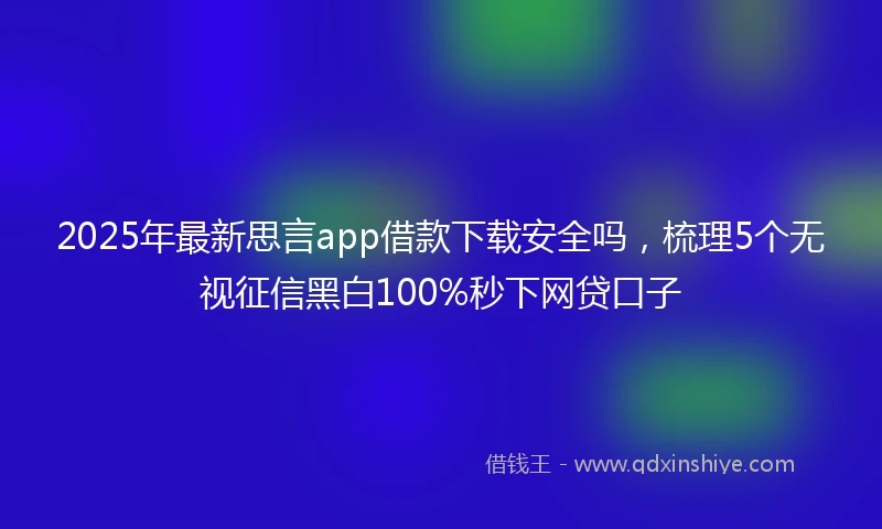 2025年最新思言app借款下载安全吗，梳理5个无视征信黑白100%秒下网贷口子