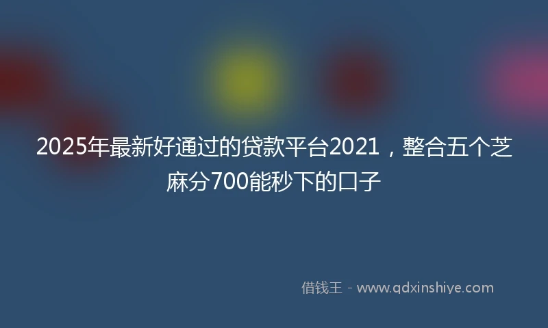 2025年最新好通过的贷款平台2021，整合五个芝麻分700能秒下的口子