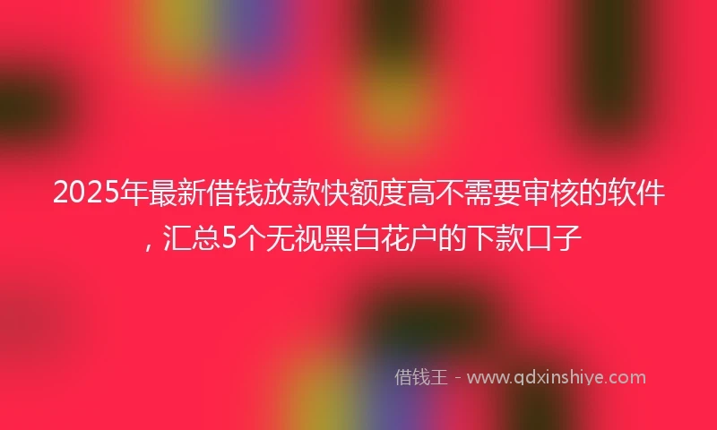 2025年最新借钱放款快额度高不需要审核的软件，汇总5个无视黑白花户的下款口子