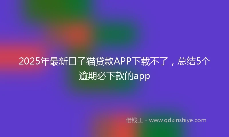 2025年最新口子猫贷款APP下载不了，总结5个逾期必下款的app