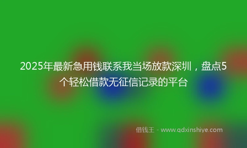 2025年最新急用钱联系我当场放款深圳，盘点5个轻松借款无征信记录的平台