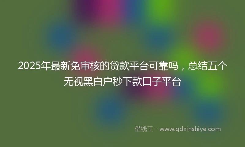 2025年最新免审核的贷款平台可靠吗，总结五个无视黑白户秒下款口子平台