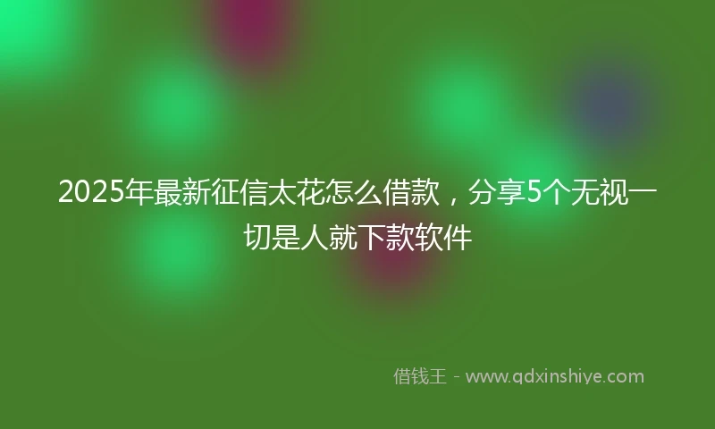 2025年最新征信太花怎么借款，分享5个无视一切是人就下款软件