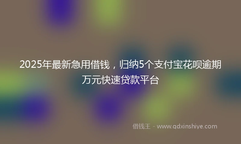 2025年最新急用借钱，归纳5个支付宝花呗逾期万元快速贷款平台