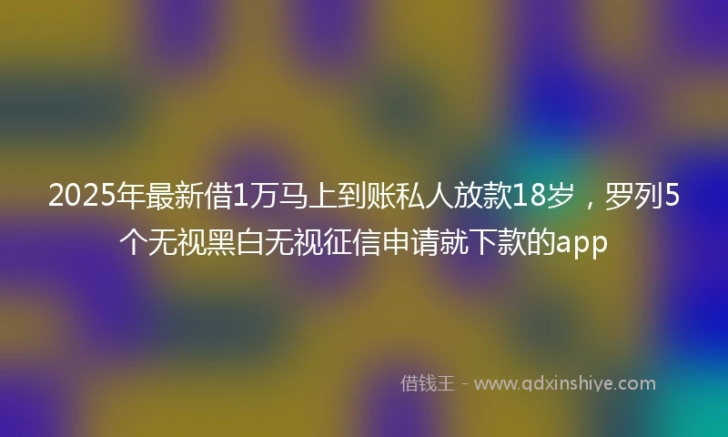 2025年最新借1万马上到账私人放款18岁，罗列5个无视黑白无视征信申请就下款的app