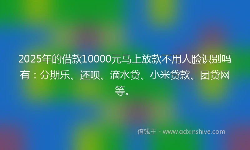 2025年的借款10000元马上放款不用人脸识别吗有：分期乐、还呗、滴水贷、小米贷款、团贷网等。