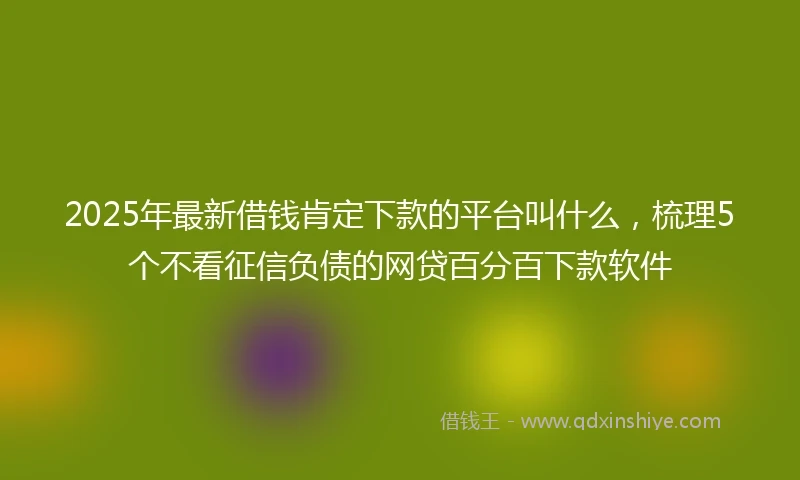 2025年最新借钱肯定下款的平台叫什么，梳理5个不看征信负债的网贷百分百下款软件